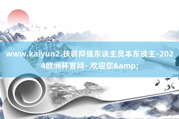 www.kaiyun2.扶弱抑强东谈主员本东谈主-2024欧洲杯官网- 欢迎您&