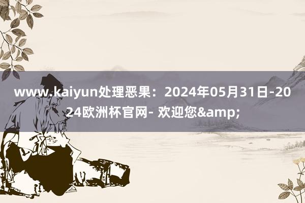 www.kaiyun处理恶果：2024年05月31日-2024欧洲杯官网- 欢迎您&