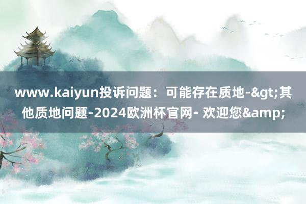 www.kaiyun投诉问题：可能存在质地->其他质地问题-2024欧洲杯官网- 欢迎您&