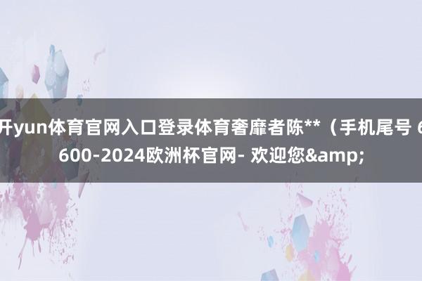 开yun体育官网入口登录体育奢靡者陈**（手机尾号 6600-2024欧洲杯官网- 欢迎您&