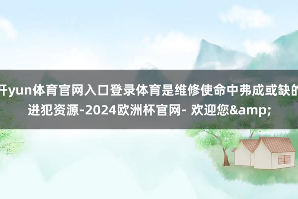 开yun体育官网入口登录体育是维修使命中弗成或缺的进犯资源-2024欧洲杯官网- 欢迎您&