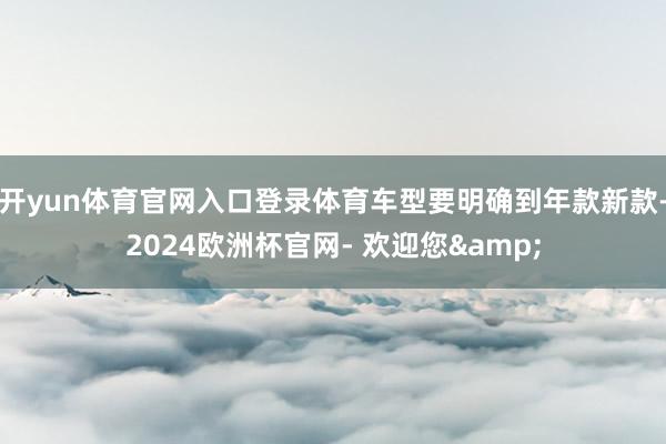 开yun体育官网入口登录体育车型要明确到年款新款-2024欧洲杯官网- 欢迎您&