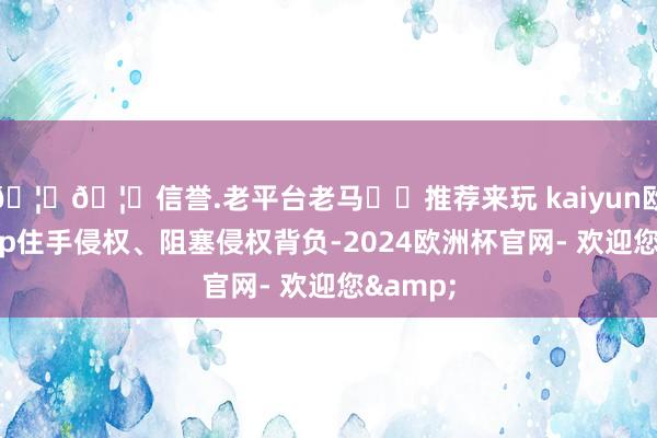 🦄🦄信誉.老平台老马✔️推荐来玩 kaiyun欧洲杯app住手侵权、阻塞侵权背负-2024欧洲杯官网- 欢迎您&