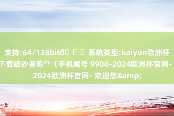 支持:64/128bit🍏系统类型:kaiyun欧洲杯appApp官方下载破钞者陈**（手机尾号 9900-2024欧洲杯官网- 欢迎您&