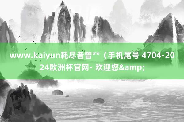 www.kaiyun耗尽者曾**（手机尾号 4704-2024欧洲杯官网- 欢迎您&