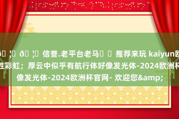 🦄🦄信誉.老平台老马✔️推荐来玩 kaiyun欧洲杯app似是彩虹更胜彩虹；厚云中似乎有航行体好像发光体-2024欧洲杯官网- 欢迎您&