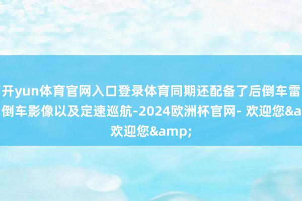 开yun体育官网入口登录体育同期还配备了后倒车雷达、倒车影像以及定速巡航-2024欧洲杯官网- 欢迎您&