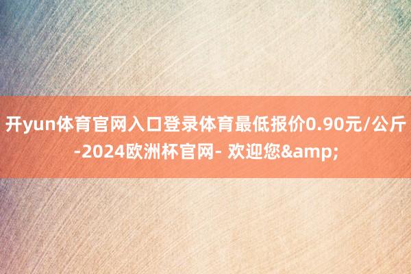 开yun体育官网入口登录体育最低报价0.90元/公斤-2024欧洲杯官网- 欢迎您&