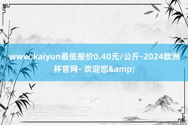 www.kaiyun最低报价0.40元/公斤-2024欧洲杯官网- 欢迎您&