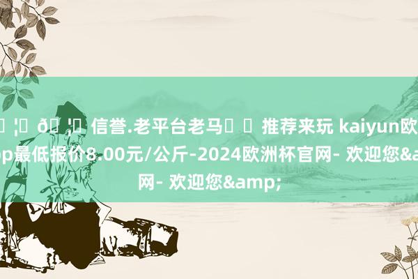 🦄🦄信誉.老平台老马✔️推荐来玩 kaiyun欧洲杯app最低报价8.00元/公斤-2024欧洲杯官网- 欢迎您&