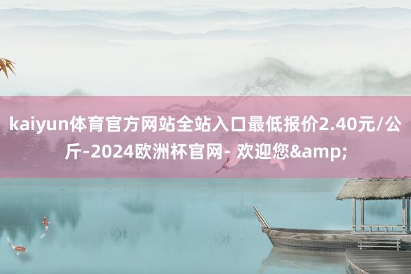 kaiyun体育官方网站全站入口最低报价2.40元/公斤-2024欧洲杯官网- 欢迎您&