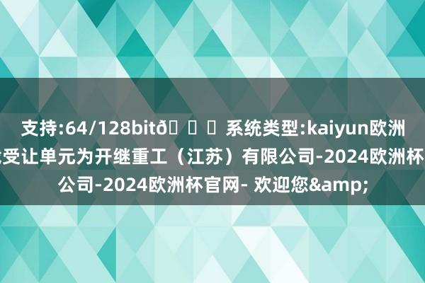 支持:64/128bit🍏系统类型:kaiyun欧洲杯appApp官方下载受让单元为开继重工（江苏）有限公司-2024欧洲杯官网- 欢迎您&