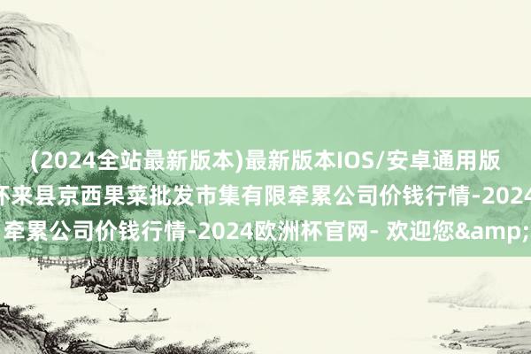 (2024全站最新版本)最新版本IOS/安卓通用版2024年6月7日河北省怀来县京西果菜批发市集有限牵累公司价钱行情-2024欧洲杯官网- 欢迎您&