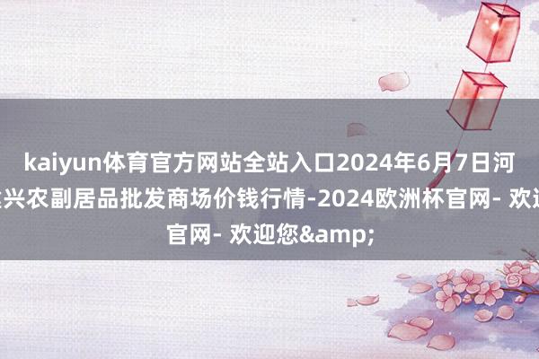 kaiyun体育官方网站全站入口2024年6月7日河北三河市建兴农副居品批发商场价钱行情-2024欧洲杯官网- 欢迎您&