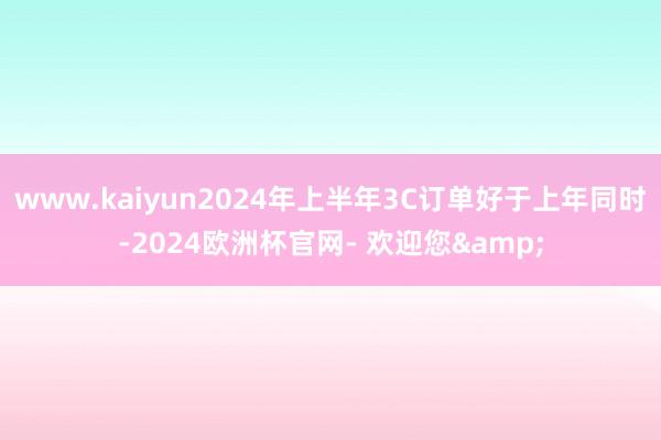 www.kaiyun2024年上半年3C订单好于上年同时-2024欧洲杯官网- 欢迎您&