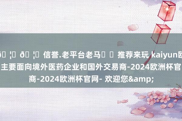 🦄🦄信誉.老平台老马✔️推荐来玩 kaiyun欧洲杯app出口销售主要面向境外医药企业和国外交易商-2024欧洲杯官网- 欢迎您&