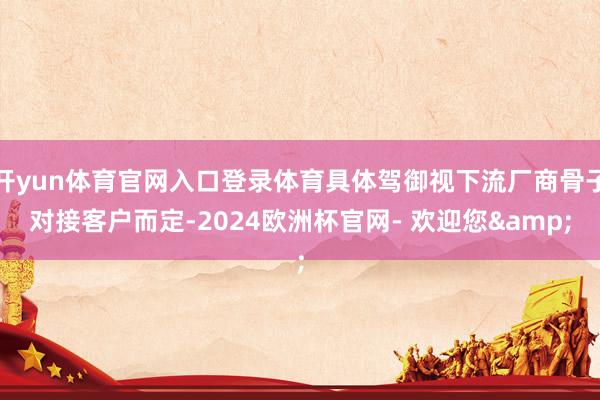 开yun体育官网入口登录体育具体驾御视下流厂商骨子对接客户而定-2024欧洲杯官网- 欢迎您&