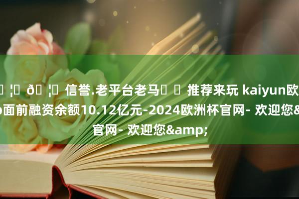 🦄🦄信誉.老平台老马✔️推荐来玩 kaiyun欧洲杯app面前融资余额10.12亿元-2024欧洲杯官网- 欢迎您&