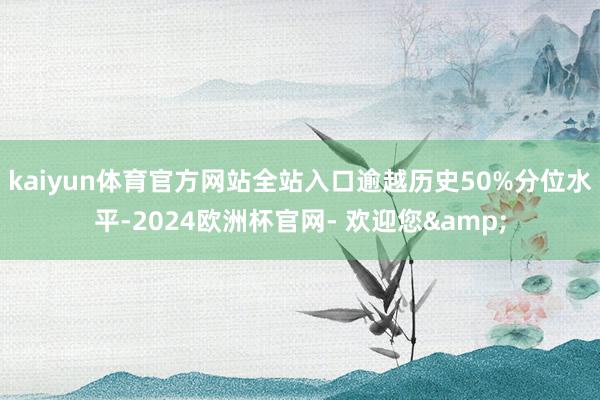 kaiyun体育官方网站全站入口逾越历史50%分位水平-2024欧洲杯官网- 欢迎您&