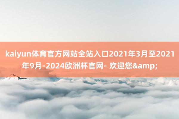 kaiyun体育官方网站全站入口2021年3月至2021年9月-2024欧洲杯官网- 欢迎您&