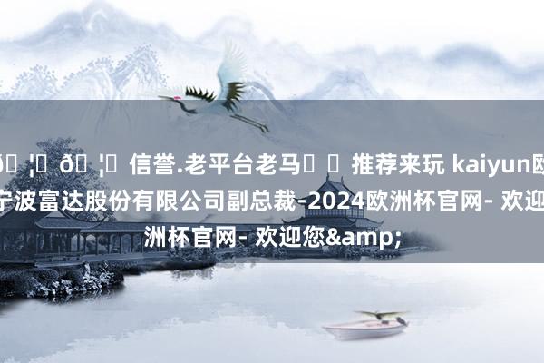 🦄🦄信誉.老平台老马✔️推荐来玩 kaiyun欧洲杯app宁波富达股份有限公司副总裁-2024欧洲杯官网- 欢迎您&