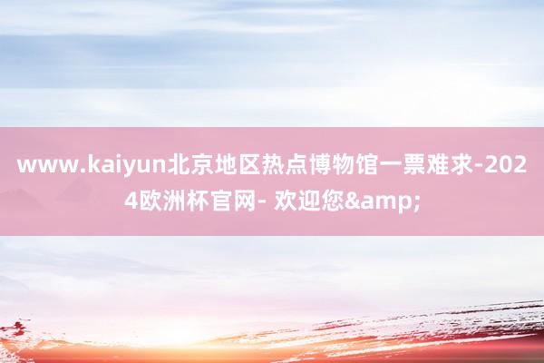 www.kaiyun北京地区热点博物馆一票难求-2024欧洲杯官网- 欢迎您&