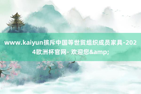 www.kaiyun摈斥中国等世贸组织成员家具-2024欧洲杯官网- 欢迎您&