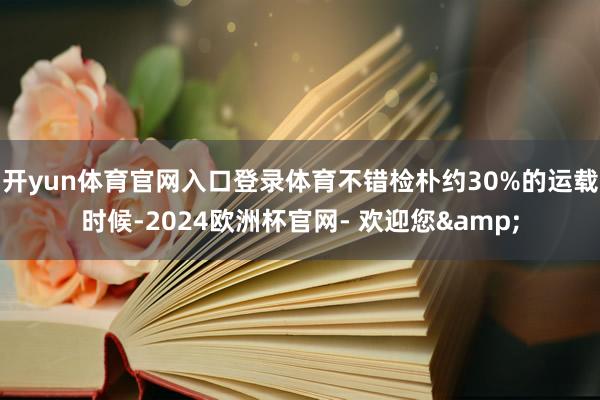 开yun体育官网入口登录体育不错检朴约30%的运载时候-2024欧洲杯官网- 欢迎您&