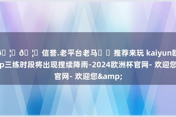 🦄🦄信誉.老平台老马✔️推荐来玩 kaiyun欧洲杯app三练时段将出现捏续降雨-2024欧洲杯官网- 欢迎您&