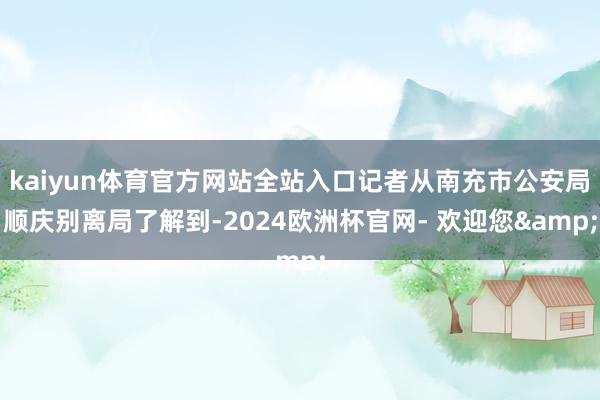 kaiyun体育官方网站全站入口记者从南充市公安局顺庆别离局了解到-2024欧洲杯官网- 欢迎您&