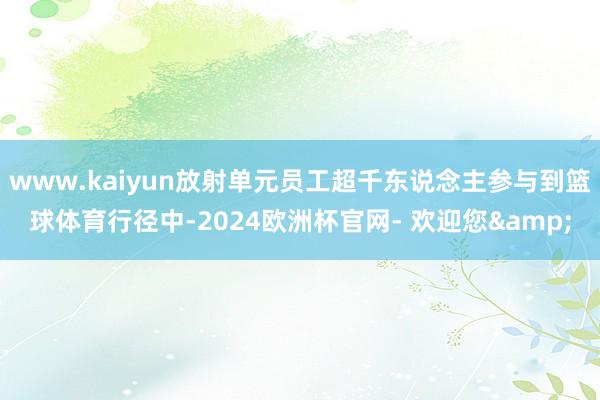 www.kaiyun放射单元员工超千东说念主参与到篮球体育行径中-2024欧洲杯官网- 欢迎您&