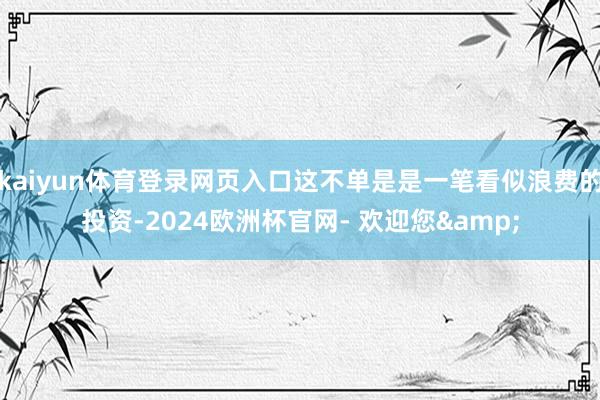 kaiyun体育登录网页入口这不单是是一笔看似浪费的投资-2024欧洲杯官网- 欢迎您&