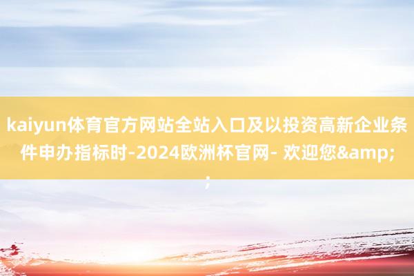 kaiyun体育官方网站全站入口及以投资高新企业条件申办指标时-2024欧洲杯官网- 欢迎您&