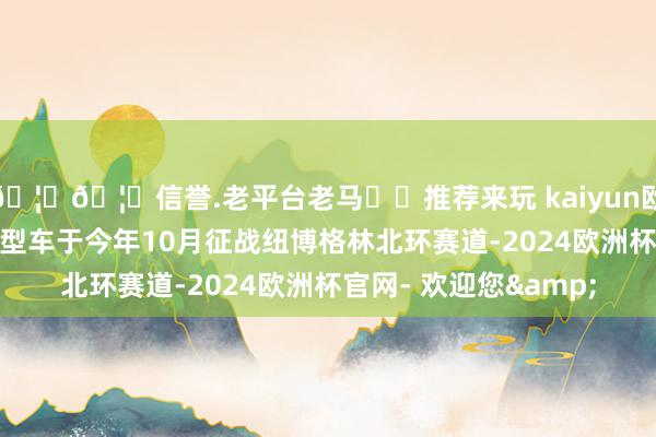 🦄🦄信誉.老平台老马✔️推荐来玩 kaiyun欧洲杯app并宣布该原型车于今年10月征战纽博格林北环赛道-2024欧洲杯官网- 欢迎您&