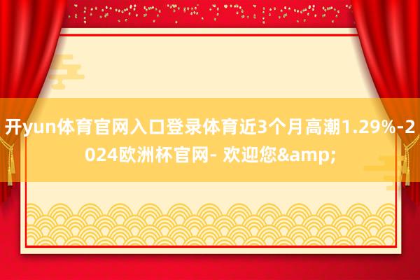 开yun体育官网入口登录体育近3个月高潮1.29%-2024欧洲杯官网- 欢迎您&