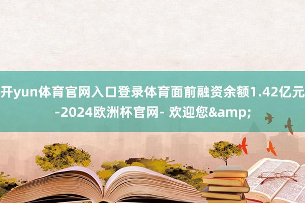 开yun体育官网入口登录体育面前融资余额1.42亿元-2024欧洲杯官网- 欢迎您&