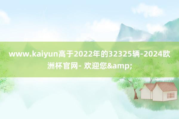 www.kaiyun高于2022年的32325辆-2024欧洲杯官网- 欢迎您&