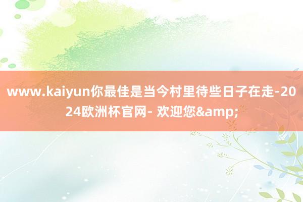 www.kaiyun你最佳是当今村里待些日子在走-2024欧洲杯官网- 欢迎您&