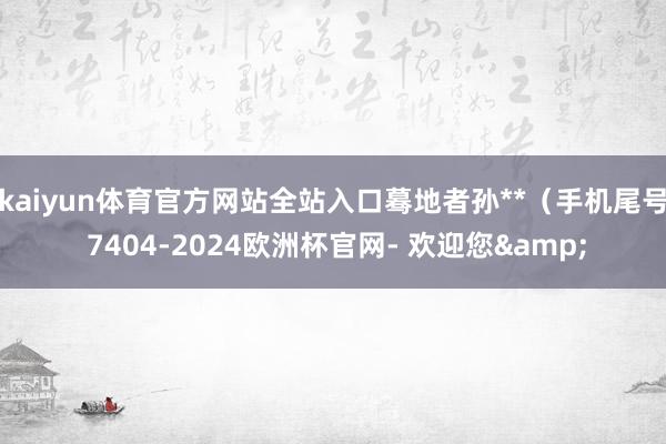 kaiyun体育官方网站全站入口蓦地者孙**（手机尾号 7404-2024欧洲杯官网- 欢迎您&