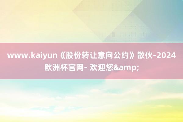 www.kaiyun《股份转让意向公约》散伙-2024欧洲杯官网- 欢迎您&