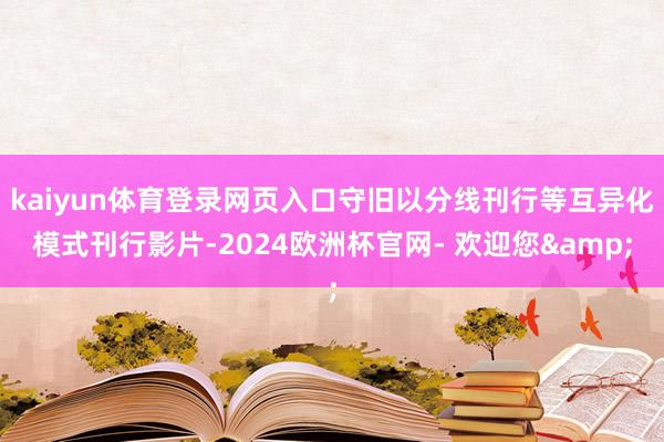 kaiyun体育登录网页入口守旧以分线刊行等互异化模式刊行影片-2024欧洲杯官网- 欢迎您&