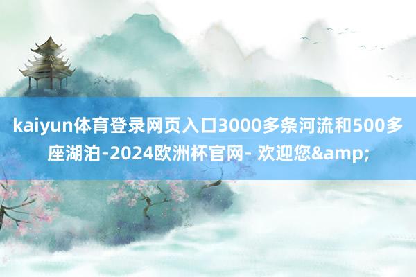 kaiyun体育登录网页入口3000多条河流和500多座湖泊-2024欧洲杯官网- 欢迎您&