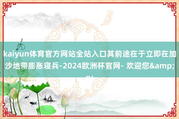 kaiyun体育官方网站全站入口其前途在于立即在加沙地带膨胀寝兵-2024欧洲杯官网- 欢迎您&