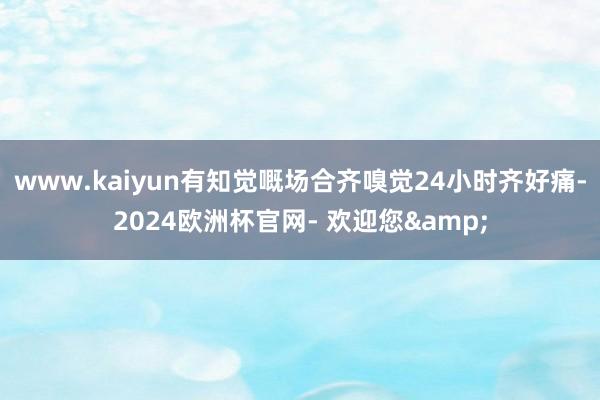 www.kaiyun有知觉嘅场合齐嗅觉24小时齐好痛-2024欧洲杯官网- 欢迎您&