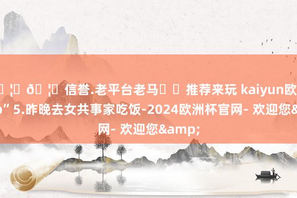 🦄🦄信誉.老平台老马✔️推荐来玩 kaiyun欧洲杯app”5.昨晚去女共事家吃饭-2024欧洲杯官网- 欢迎您&