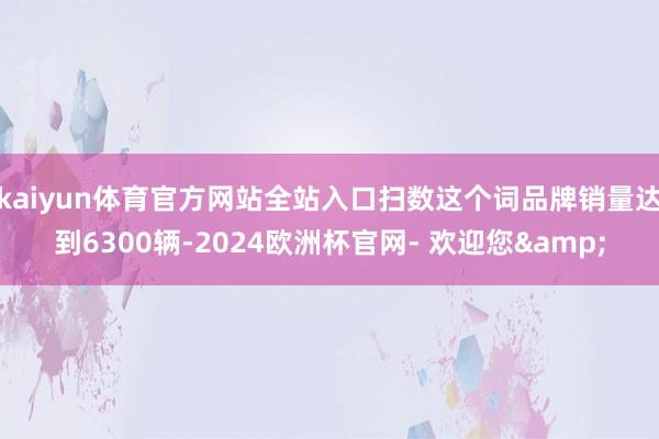 kaiyun体育官方网站全站入口扫数这个词品牌销量达到6300辆-2024欧洲杯官网- 欢迎您&