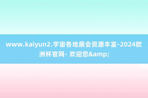 www.kaiyun2.宇宙各地展会资源丰富-2024欧洲杯官网- 欢迎您&