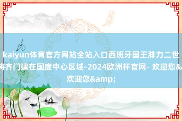 kaiyun体育官方网站全站入口西班牙国王腓力二世决定将齐门建在国度中心区域-2024欧洲杯官网- 欢迎您&