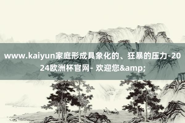 www.kaiyun家庭形成具象化的、狂暴的压力-2024欧洲杯官网- 欢迎您&