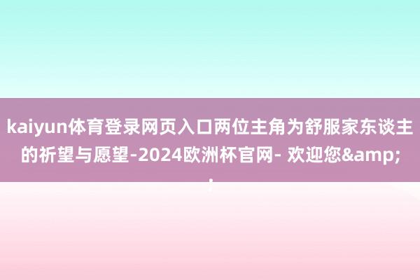 kaiyun体育登录网页入口两位主角为舒服家东谈主的祈望与愿望-2024欧洲杯官网- 欢迎您&